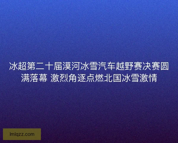 冰超第二十届漠河冰雪汽车越野赛决赛圆满落幕 激烈角逐点燃北国冰雪激情