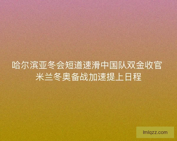 哈尔滨亚冬会短道速滑中国队双金收官 米兰冬奥备战加速提上日程