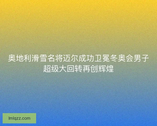 奥地利滑雪名将迈尔成功卫冕冬奥会男子超级大回转再创辉煌