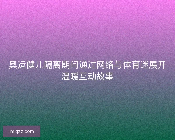 奥运健儿隔离期间通过网络与体育迷展开温暖互动故事