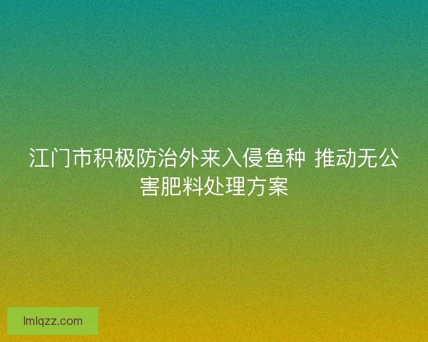 江门市积极防治外来入侵鱼种 推动无公害肥料处理方案