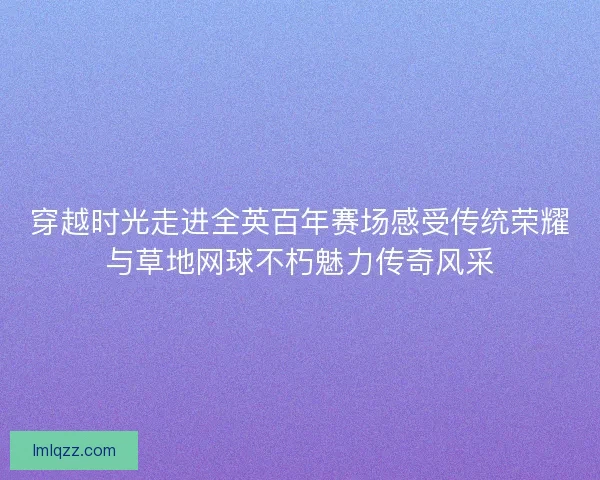 穿越时光走进全英百年赛场感受传统荣耀与草地网球不朽魅力传奇风采